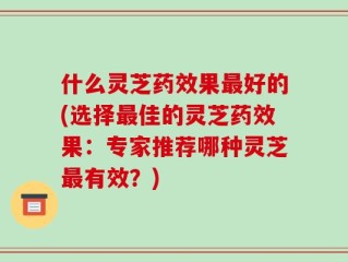 什么灵芝药效果最好的(选择最佳的灵芝药效果：专家推荐哪种灵芝最有效？)