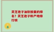 灵芝孢子油软胶囊的排名？灵芝孢子粉产地排行榜