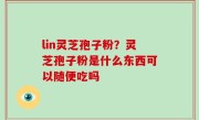 lin灵芝孢子粉？灵芝孢子粉是什么东西可以随便吃吗
