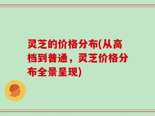 灵芝的价格分布(从高档到普通，灵芝价格分布全景呈现)