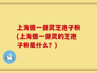 上海德一健灵芝孢子粉(上海德一健灵的芝孢子粉是什么？)