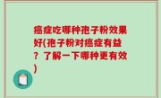 癌症吃哪种孢子粉效果好(孢子粉对癌症有益？了解一下哪种更有效)