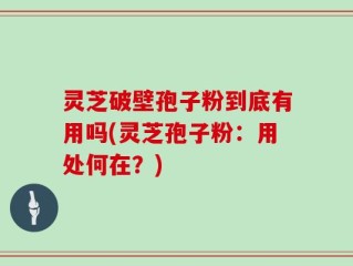 灵芝破壁孢子粉到底有用吗(灵芝孢子粉：用处何在？)