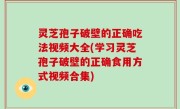 灵芝孢子破壁的正确吃法视频大全(学习灵芝孢子破壁的正确食用方式视频合集)