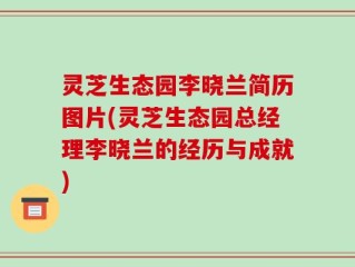 灵芝生态园李晓兰简历图片(灵芝生态园总经理李晓兰的经历与成就)