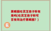 黑眼圈吃灵芝孢子粉有用吗(吃灵芝孢子粉可否有效治疗黑眼圈？)