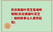 抗日英雄叶灵芝是谁啊视频(抗日英雄叶灵芝：她的故事让人肃然起敬)