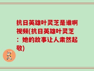 抗日英雄叶灵芝是谁啊视频(抗日英雄叶灵芝：她的故事让人肃然起敬)