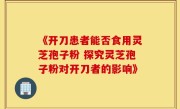 《开刀患者能否食用灵芝孢子粉 探究灵芝孢子粉对开刀者的影响》