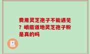费用灵芝孢子不能遇见？峨眉道地灵芝孢子粉是真的吗