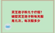 灵芝孢子粉几个疗程？破壁灵芝孢子粉每天服用几次，每次服多少