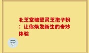 北芝堂破壁灵芝孢子粉：让你焕发新生的奇妙体验