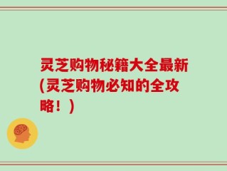 灵芝购物秘籍大全最新(灵芝购物必知的全攻略！)