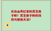 长白山秀红家的灵芝孢子粉？灵芝孢子粉的功效与使用方法？