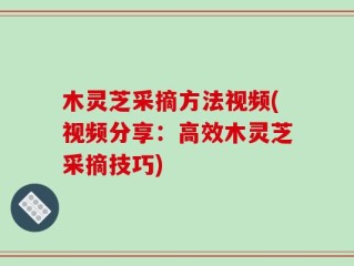 木灵芝采摘方法视频(视频分享：高效木灵芝采摘技巧)