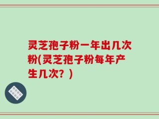 灵芝孢子粉一年出几次粉(灵芝孢子粉每年产生几次？)