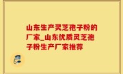 山东生产灵芝孢子粉的厂家_山东优质灵芝孢子粉生产厂家推荐