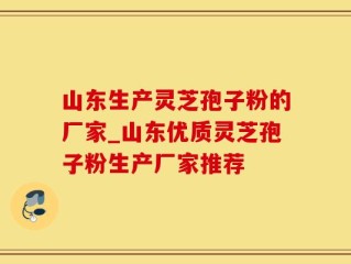 山东生产灵芝孢子粉的厂家_山东优质灵芝孢子粉生产厂家推荐