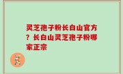 灵芝孢子粉长白山官方？长白山灵芝孢子粉哪家正宗