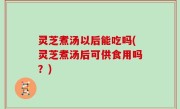 灵芝煮汤以后能吃吗(灵芝煮汤后可供食用吗？)