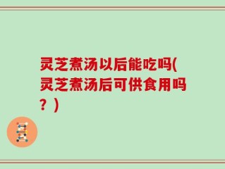 灵芝煮汤以后能吃吗(灵芝煮汤后可供食用吗？)