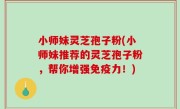 小师妹灵芝孢子粉(小师妹推荐的灵芝孢子粉，帮你增强免疫力！)