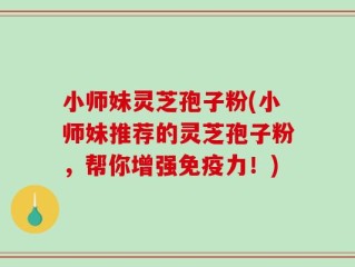 小师妹灵芝孢子粉(小师妹推荐的灵芝孢子粉，帮你增强免疫力！)