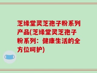 芝缘堂灵芝孢子粉系列产品(芝缘堂灵芝孢子粉系列：健康生活的全方位呵护)