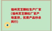 福州灵芝颗粒生产厂家(福州灵芝颗粒厂家产地直供，优质产品秒杀同行)