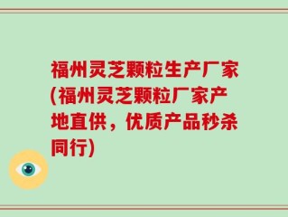 福州灵芝颗粒生产厂家(福州灵芝颗粒厂家产地直供，优质产品秒杀同行)