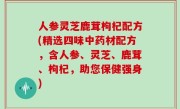 人参灵芝鹿茸枸杞配方(精选四味中药材配方，含人参、灵芝、鹿茸、枸杞，助您保健强身)