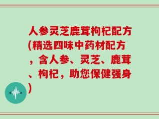 人参灵芝鹿茸枸杞配方(精选四味中药材配方，含人参、灵芝、鹿茸、枸杞，助您保健强身)