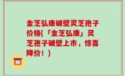 金芝弘康破壁灵芝孢子价格(「金芝弘康」灵芝孢子破壁上市，惊喜降价！)