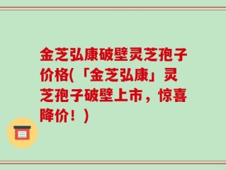 金芝弘康破壁灵芝孢子价格(「金芝弘康」灵芝孢子破壁上市，惊喜降价！)