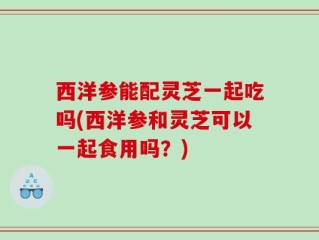 西洋参能配灵芝一起吃吗(西洋参和灵芝可以一起食用吗？)