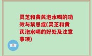 灵芝和黄芪泡水喝的功效与禁忌症(灵芝和黄芪泡水喝的好处及注意事项)