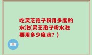 吃灵芝孢子粉用多度的水泡(灵芝孢子粉水泡要用多少度水？)