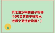 灵芝泡水喝和孢子粉哪个好(灵芝孢子粉和水泡哪个更适合饮用？)
