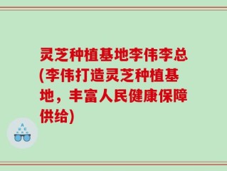 灵芝种植基地李伟李总(李伟打造灵芝种植基地，丰富人民健康保障供给)