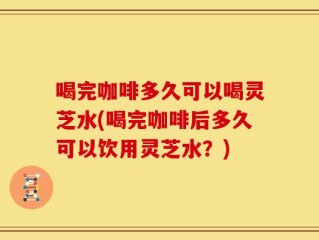 喝完咖啡多久可以喝灵芝水(喝完咖啡后多久可以饮用灵芝水？)