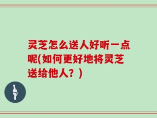 灵芝怎么送人好听一点呢(如何更好地将灵芝送给他人？)