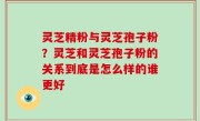 灵芝精粉与灵芝孢子粉？灵芝和灵芝孢子粉的关系到底是怎么样的谁更好