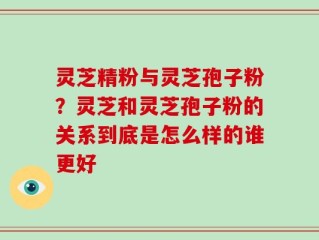 灵芝精粉与灵芝孢子粉？灵芝和灵芝孢子粉的关系到底是怎么样的谁更好