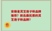 安徽省灵芝孢子粉品牌推荐？挑选最优质的灵芝孢子粉品牌？