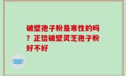 破壁孢子粉是寒性的吗？正信破壁灵芝孢子粉好不好