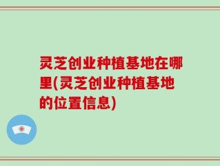 灵芝创业种植基地在哪里(灵芝创业种植基地的位置信息)