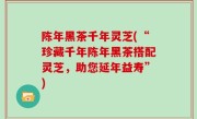 陈年黑茶千年灵芝(“珍藏千年陈年黑茶搭配灵芝，助您延年益寿”)
