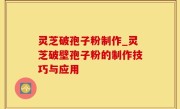 灵芝破孢子粉制作_灵芝破壁孢子粉的制作技巧与应用