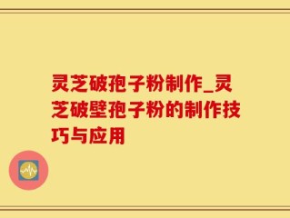 灵芝破孢子粉制作_灵芝破壁孢子粉的制作技巧与应用