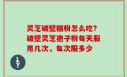 灵芝破壁精粉怎么吃？破壁灵芝孢子粉每天服用几次，每次服多少